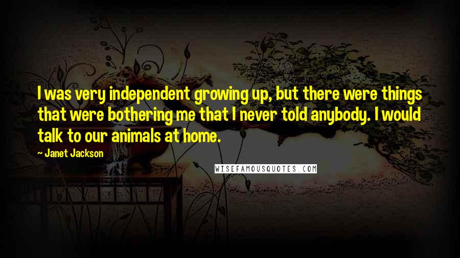 Janet Jackson Quotes: I was very independent growing up, but there were things that were bothering me that I never told anybody. I would talk to our animals at home.