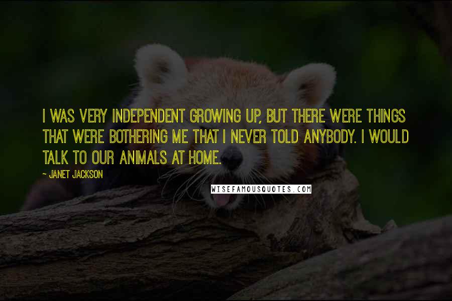 Janet Jackson Quotes: I was very independent growing up, but there were things that were bothering me that I never told anybody. I would talk to our animals at home.