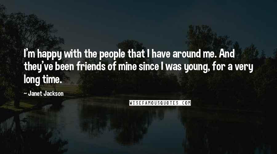 Janet Jackson Quotes: I'm happy with the people that I have around me. And they've been friends of mine since I was young, for a very long time.