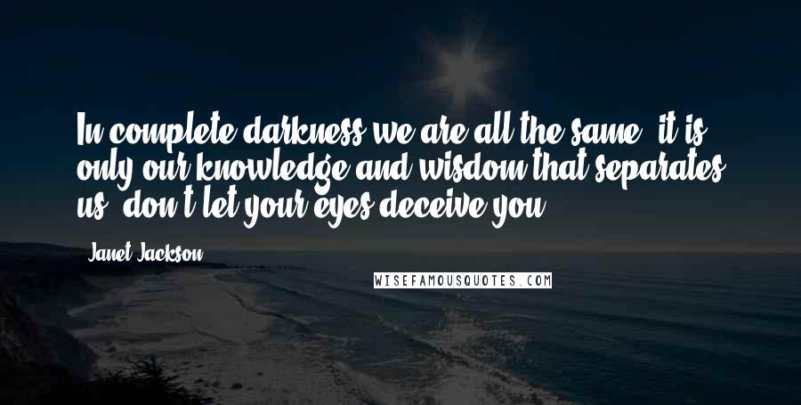 Janet Jackson Quotes: In complete darkness we are all the same, it is only our knowledge and wisdom that separates us, don't let your eyes deceive you.