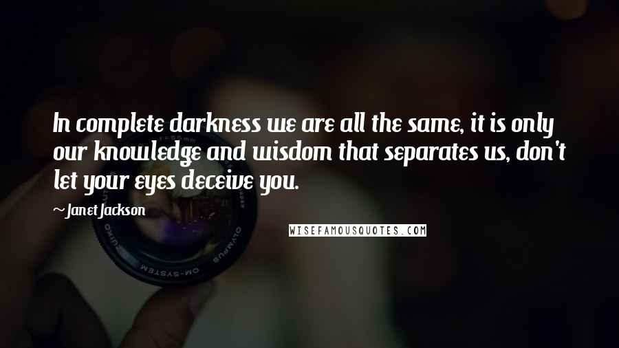 Janet Jackson Quotes: In complete darkness we are all the same, it is only our knowledge and wisdom that separates us, don't let your eyes deceive you.