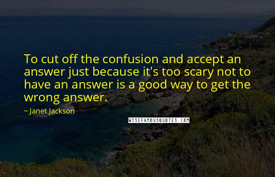 Janet Jackson Quotes: To cut off the confusion and accept an answer just because it's too scary not to have an answer is a good way to get the wrong answer.