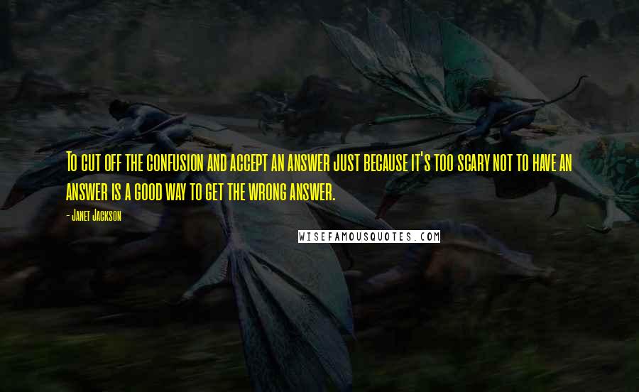 Janet Jackson Quotes: To cut off the confusion and accept an answer just because it's too scary not to have an answer is a good way to get the wrong answer.
