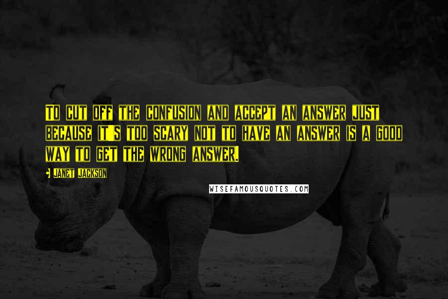 Janet Jackson Quotes: To cut off the confusion and accept an answer just because it's too scary not to have an answer is a good way to get the wrong answer.