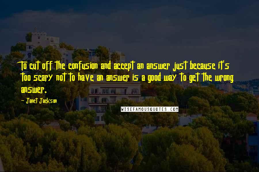 Janet Jackson Quotes: To cut off the confusion and accept an answer just because it's too scary not to have an answer is a good way to get the wrong answer.