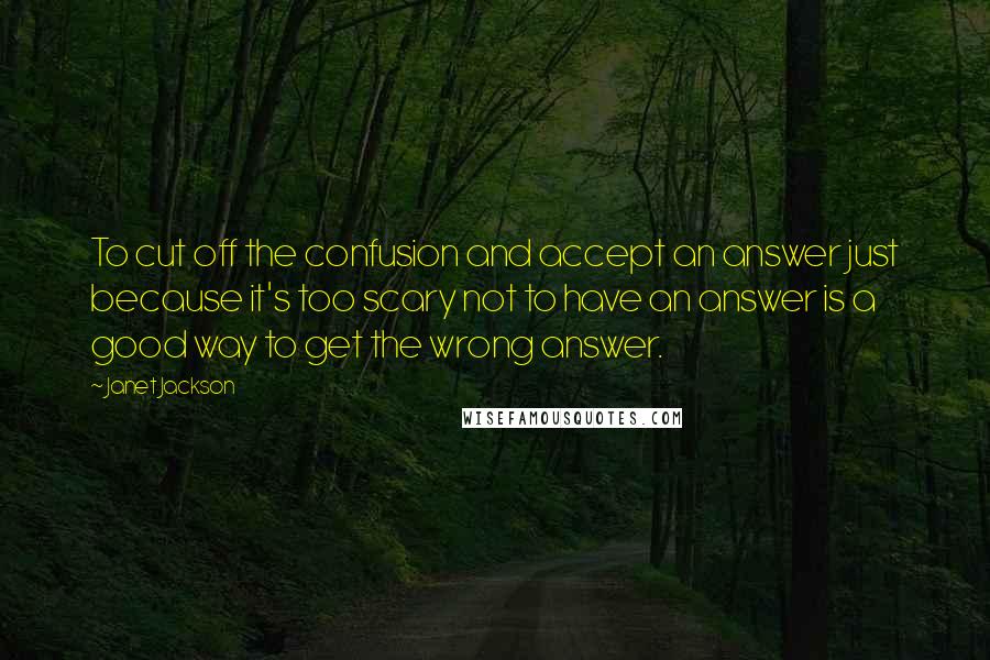 Janet Jackson Quotes: To cut off the confusion and accept an answer just because it's too scary not to have an answer is a good way to get the wrong answer.