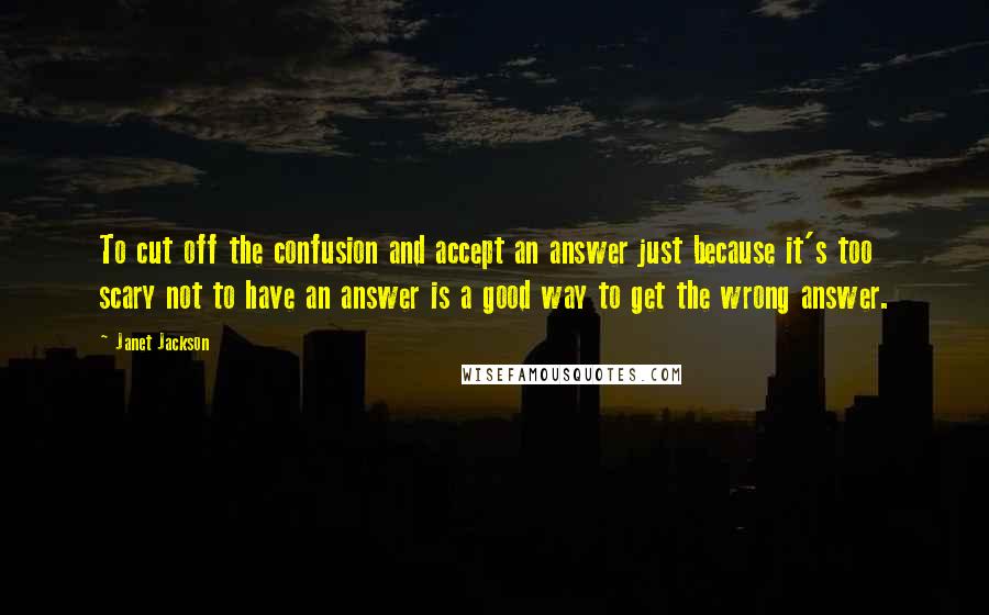 Janet Jackson Quotes: To cut off the confusion and accept an answer just because it's too scary not to have an answer is a good way to get the wrong answer.