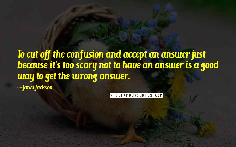 Janet Jackson Quotes: To cut off the confusion and accept an answer just because it's too scary not to have an answer is a good way to get the wrong answer.