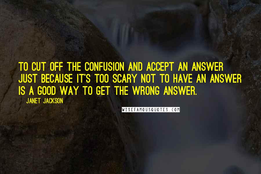 Janet Jackson Quotes: To cut off the confusion and accept an answer just because it's too scary not to have an answer is a good way to get the wrong answer.