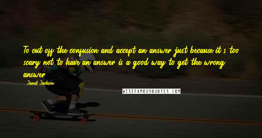 Janet Jackson Quotes: To cut off the confusion and accept an answer just because it's too scary not to have an answer is a good way to get the wrong answer.