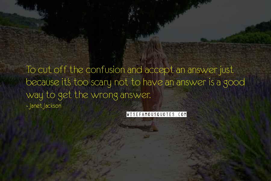 Janet Jackson Quotes: To cut off the confusion and accept an answer just because it's too scary not to have an answer is a good way to get the wrong answer.