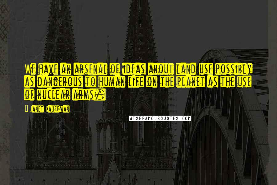 Janet Kauffman Quotes: We have an arsenal of ideas about land use possibly as dangerous to human life on the planet as the use of nuclear arms.