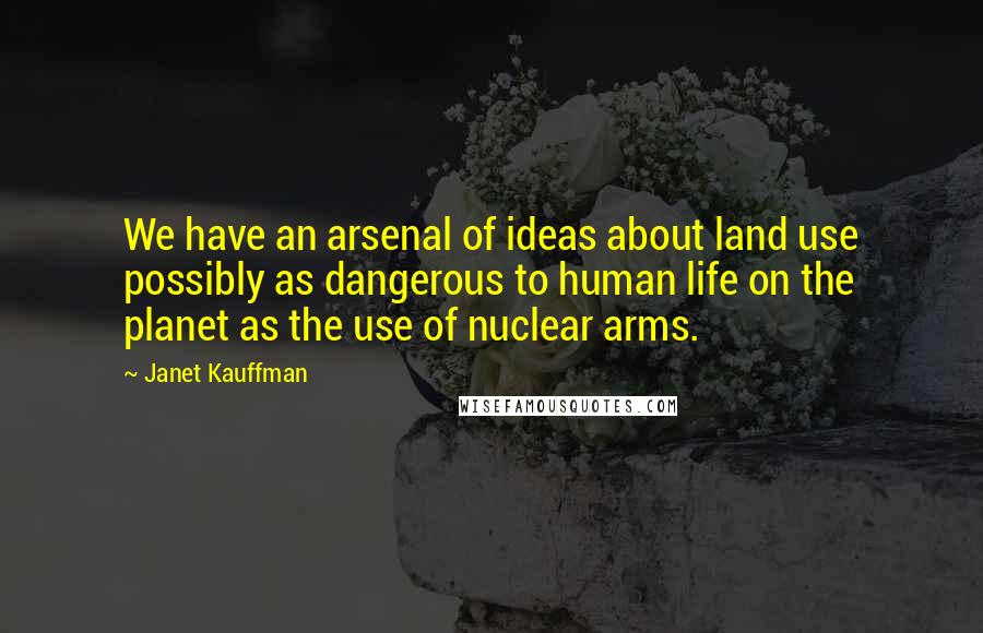 Janet Kauffman Quotes: We have an arsenal of ideas about land use possibly as dangerous to human life on the planet as the use of nuclear arms.