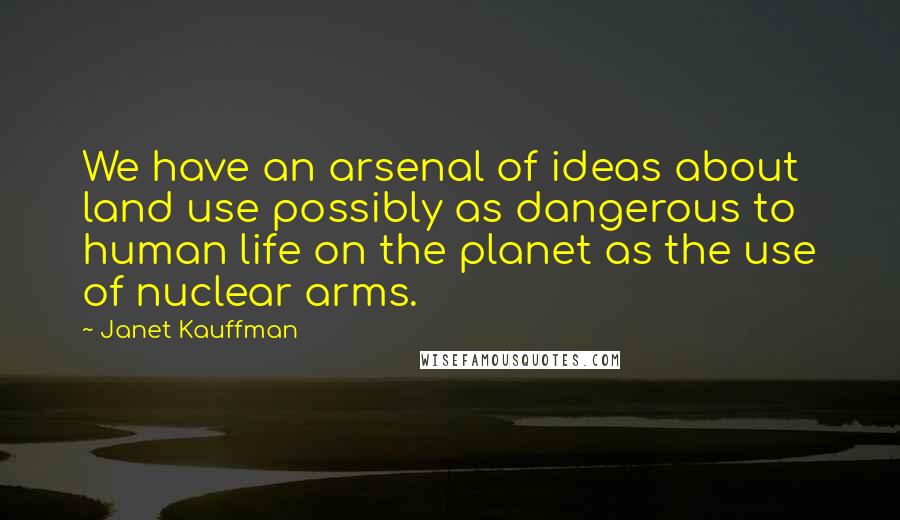 Janet Kauffman Quotes: We have an arsenal of ideas about land use possibly as dangerous to human life on the planet as the use of nuclear arms.