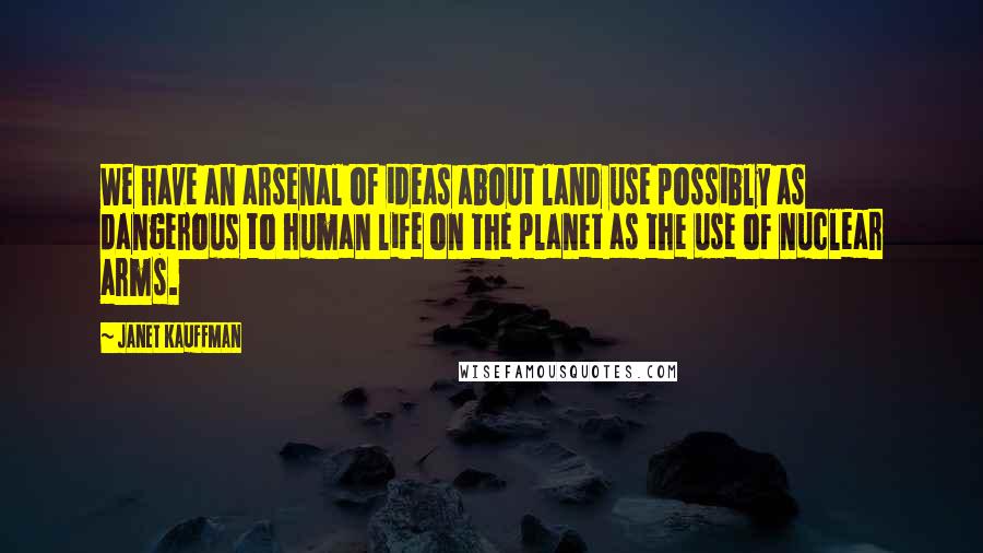 Janet Kauffman Quotes: We have an arsenal of ideas about land use possibly as dangerous to human life on the planet as the use of nuclear arms.