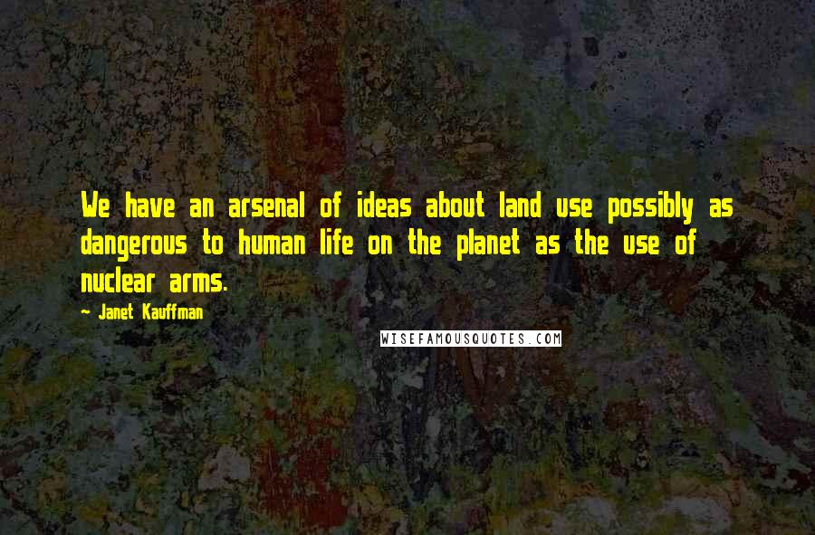 Janet Kauffman Quotes: We have an arsenal of ideas about land use possibly as dangerous to human life on the planet as the use of nuclear arms.