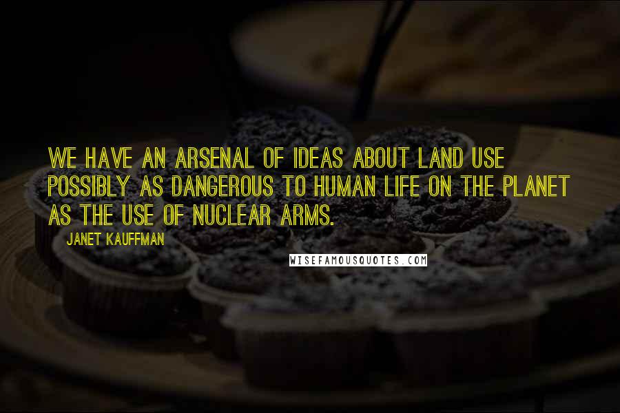 Janet Kauffman Quotes: We have an arsenal of ideas about land use possibly as dangerous to human life on the planet as the use of nuclear arms.