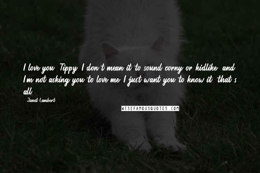 Janet Lambert Quotes: I love you, Tippy. I don't mean it to sound corny or kidlike, and I'm not asking you to love me. I just want you to know it, that's all.