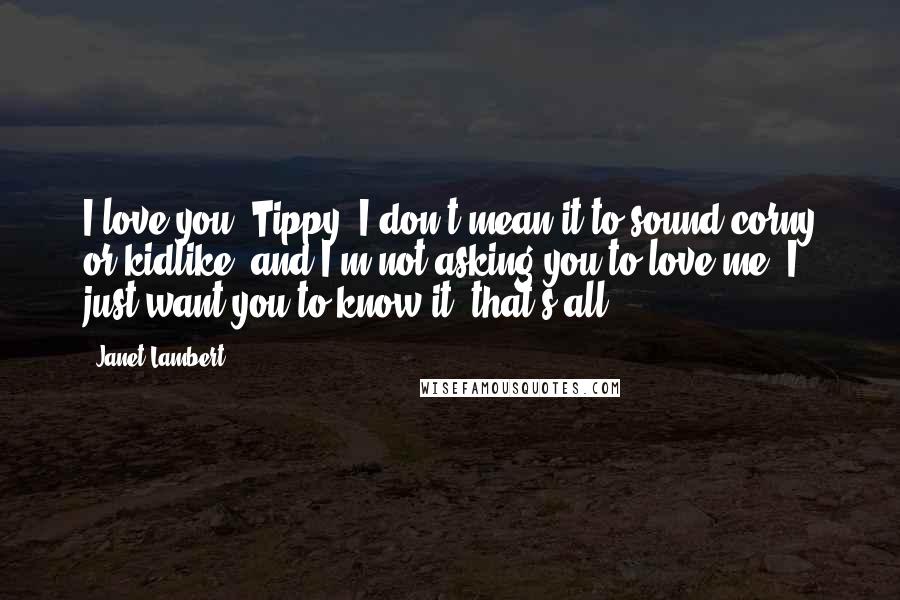 Janet Lambert Quotes: I love you, Tippy. I don't mean it to sound corny or kidlike, and I'm not asking you to love me. I just want you to know it, that's all.