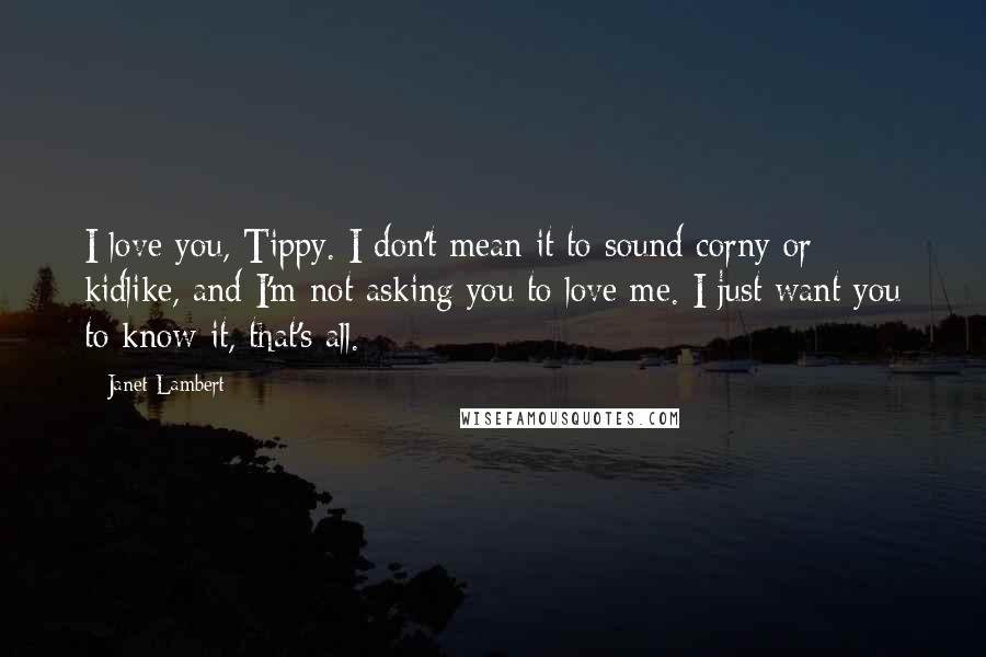 Janet Lambert Quotes: I love you, Tippy. I don't mean it to sound corny or kidlike, and I'm not asking you to love me. I just want you to know it, that's all.