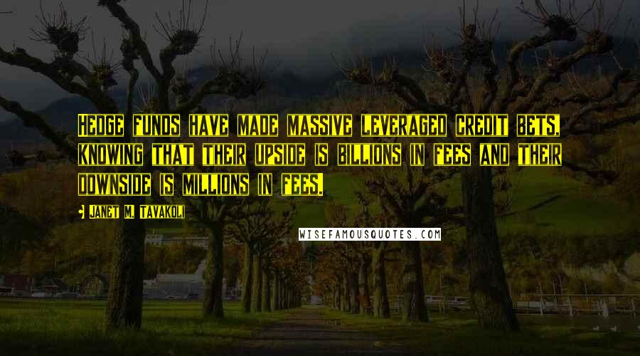 Janet M. Tavakoli Quotes: Hedge funds have made massive leveraged credit bets, knowing that their upside is billions in fees and their downside is millions in fees.