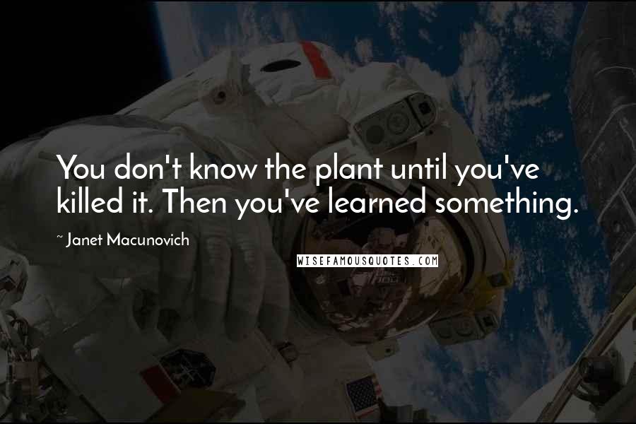 Janet Macunovich Quotes: You don't know the plant until you've killed it. Then you've learned something.