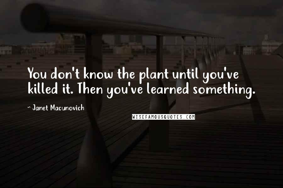 Janet Macunovich Quotes: You don't know the plant until you've killed it. Then you've learned something.