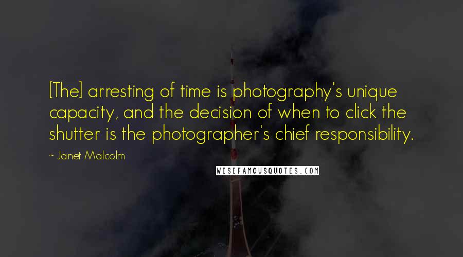 Janet Malcolm Quotes: [The] arresting of time is photography's unique capacity, and the decision of when to click the shutter is the photographer's chief responsibility.