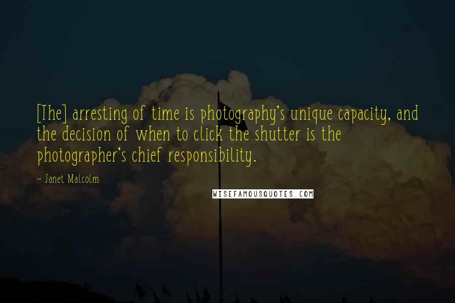 Janet Malcolm Quotes: [The] arresting of time is photography's unique capacity, and the decision of when to click the shutter is the photographer's chief responsibility.