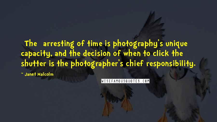 Janet Malcolm Quotes: [The] arresting of time is photography's unique capacity, and the decision of when to click the shutter is the photographer's chief responsibility.