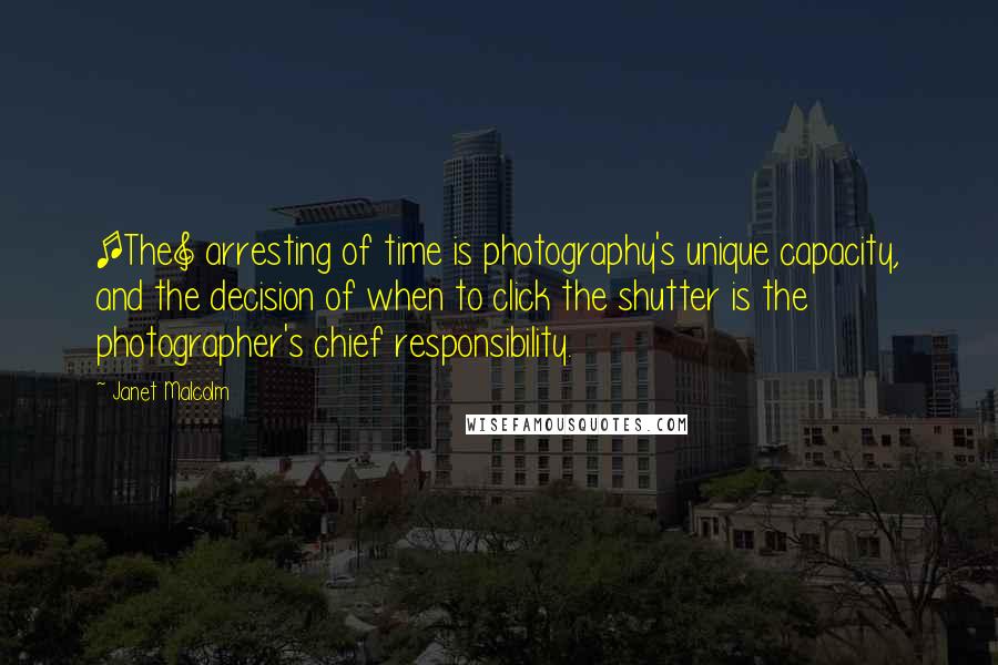 Janet Malcolm Quotes: [The] arresting of time is photography's unique capacity, and the decision of when to click the shutter is the photographer's chief responsibility.