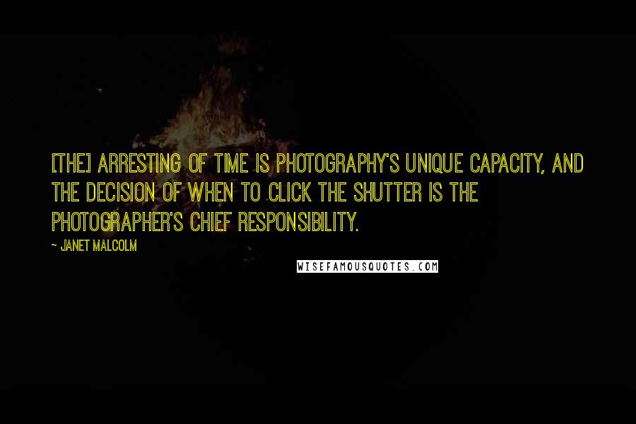 Janet Malcolm Quotes: [The] arresting of time is photography's unique capacity, and the decision of when to click the shutter is the photographer's chief responsibility.