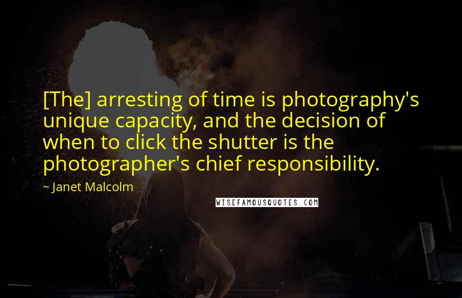 Janet Malcolm Quotes: [The] arresting of time is photography's unique capacity, and the decision of when to click the shutter is the photographer's chief responsibility.