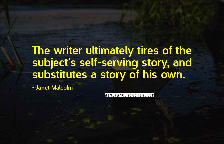 Janet Malcolm Quotes: The writer ultimately tires of the subject's self-serving story, and substitutes a story of his own.