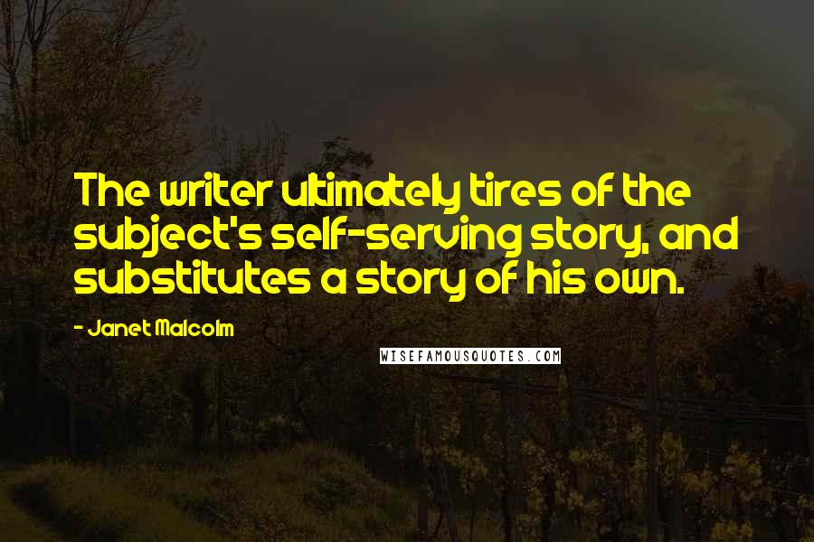 Janet Malcolm Quotes: The writer ultimately tires of the subject's self-serving story, and substitutes a story of his own.