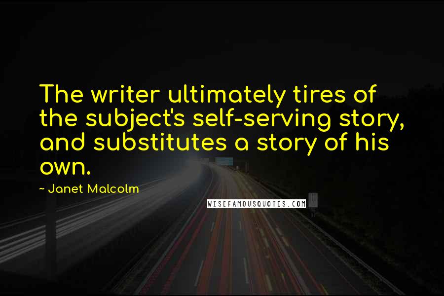 Janet Malcolm Quotes: The writer ultimately tires of the subject's self-serving story, and substitutes a story of his own.