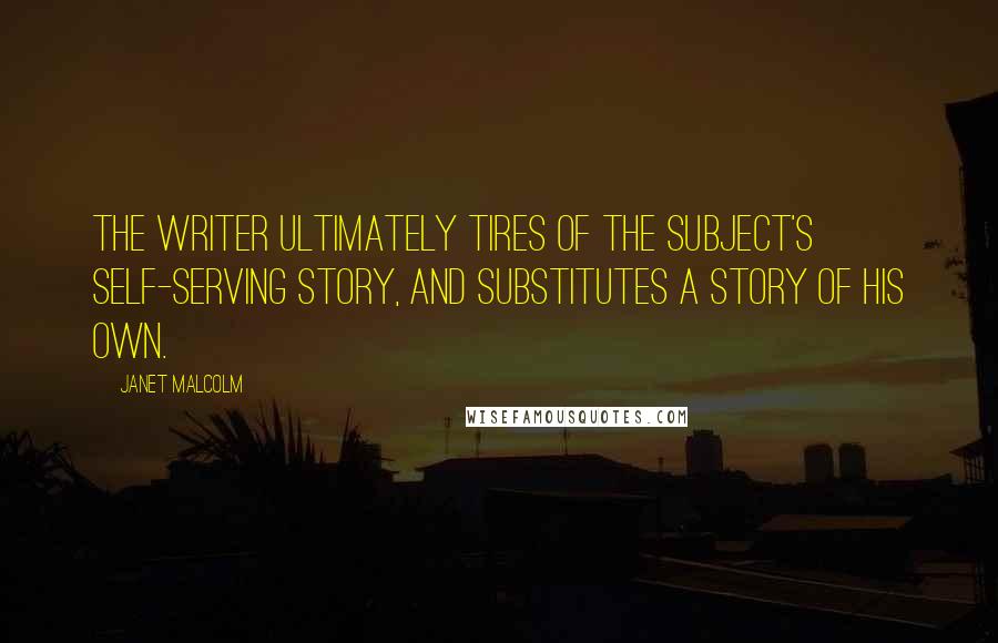 Janet Malcolm Quotes: The writer ultimately tires of the subject's self-serving story, and substitutes a story of his own.