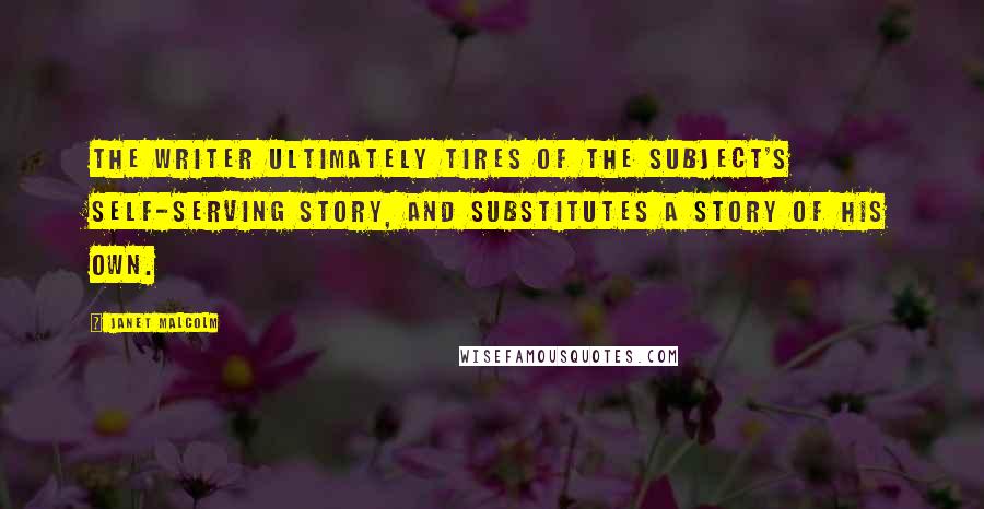 Janet Malcolm Quotes: The writer ultimately tires of the subject's self-serving story, and substitutes a story of his own.