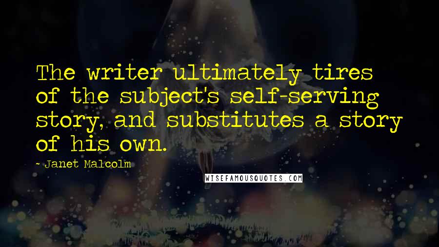 Janet Malcolm Quotes: The writer ultimately tires of the subject's self-serving story, and substitutes a story of his own.