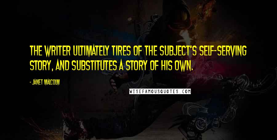 Janet Malcolm Quotes: The writer ultimately tires of the subject's self-serving story, and substitutes a story of his own.