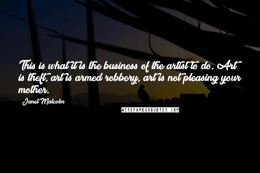 Janet Malcolm Quotes: This is what it is the business of the artist to do. Art is theft, art is armed robbery, art is not pleasing your mother.