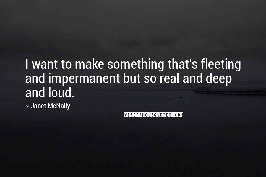 Janet McNally Quotes: I want to make something that's fleeting and impermanent but so real and deep and loud.
