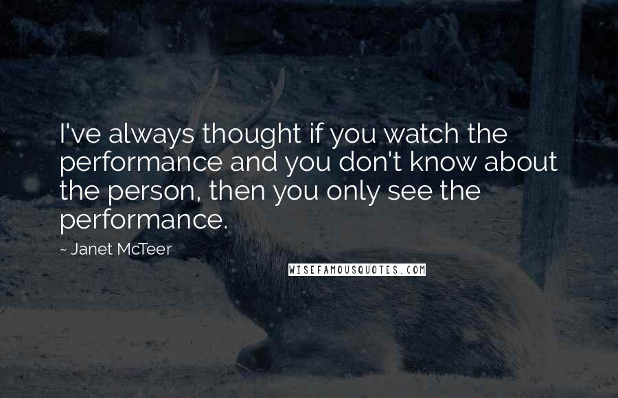 Janet McTeer Quotes: I've always thought if you watch the performance and you don't know about the person, then you only see the performance.