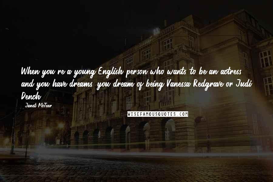 Janet McTeer Quotes: When you're a young English person who wants to be an actress and you have dreams, you dream of being Vanessa Redgrave or Judi Dench.
