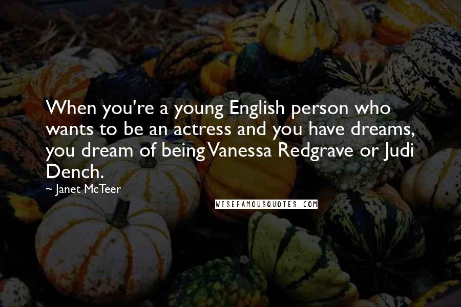 Janet McTeer Quotes: When you're a young English person who wants to be an actress and you have dreams, you dream of being Vanessa Redgrave or Judi Dench.