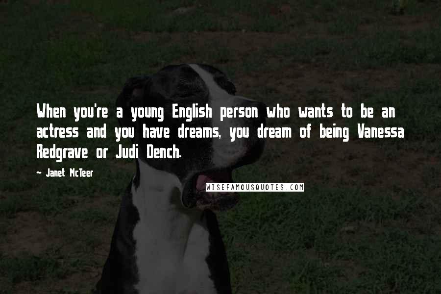 Janet McTeer Quotes: When you're a young English person who wants to be an actress and you have dreams, you dream of being Vanessa Redgrave or Judi Dench.