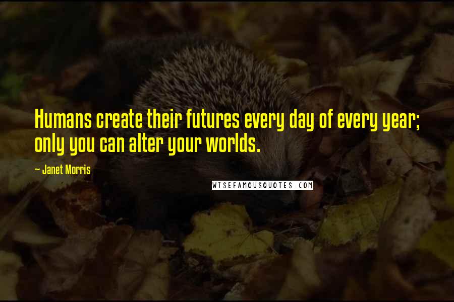 Janet Morris Quotes: Humans create their futures every day of every year; only you can alter your worlds.