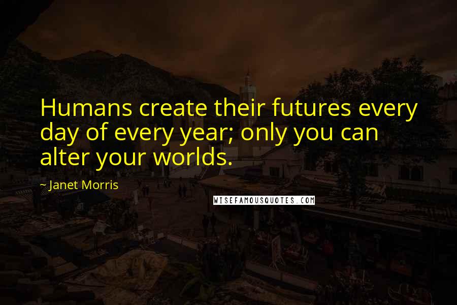 Janet Morris Quotes: Humans create their futures every day of every year; only you can alter your worlds.