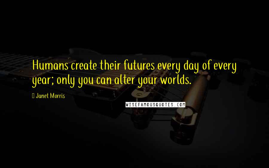 Janet Morris Quotes: Humans create their futures every day of every year; only you can alter your worlds.