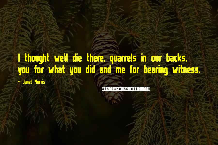 Janet Morris Quotes: I thought we'd die there, quarrels in our backs, you for what you did and me for bearing witness.
